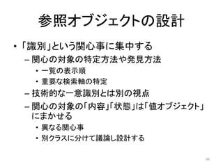 参照オブジェクトの設計
• 「識別」という関心事に集中する
– 関心の対象の特定方法や発見方法
• 一覧の表示順
• 重要な検索軸の特定
– 技術的な一意識別とは別の視点
– 関心の対象の「内容」「状態」は「値オブジェクト」
にまかせる
• 異なる関心事
• 別クラスに分けて議論し設計する
94
 