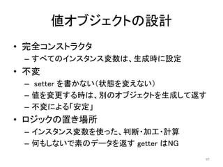 値オブジェクトの設計
• 完全コンストラクタ
– すべてのインスタンス変数は、生成時に設定
• 不変
– setter を書かない（状態を変えない）
– 値を変更する時は、別のオブジェクトを生成して返す
– 不変による「安定」
• ロジックの置き場所
– インスタンス変数を使った、判断・加工・計算
– 何もしないで素のデータを返す getter はNG
97
 