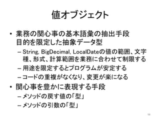 値オブジェクト
• 業務の関心事の基本語彙の抽出手段
目的を限定した抽象データ型
– String, BigDecimal, LocalDateの値の範囲、文字
種、形式、計算範囲を業務に合わせて制限する
– 用途を限定するとプログラムが安定する
– コードの重複がなくなり、変更が楽になる
• 関心事を豊かに表現する手段
– メソッドの戻す値の「型」
– メソッドの引数の「型」
98
 