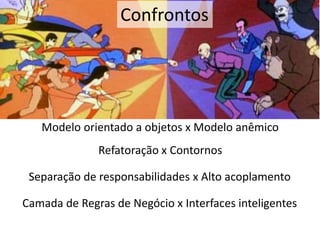 Confrontos 
Modelo orientado a objetos x Modelo anêmico 
Refatoração x Contornos 
Separação de responsabilidades x Alto acoplamento 
Camada de Regras de Negócio x Interfaces inteligentes 
 