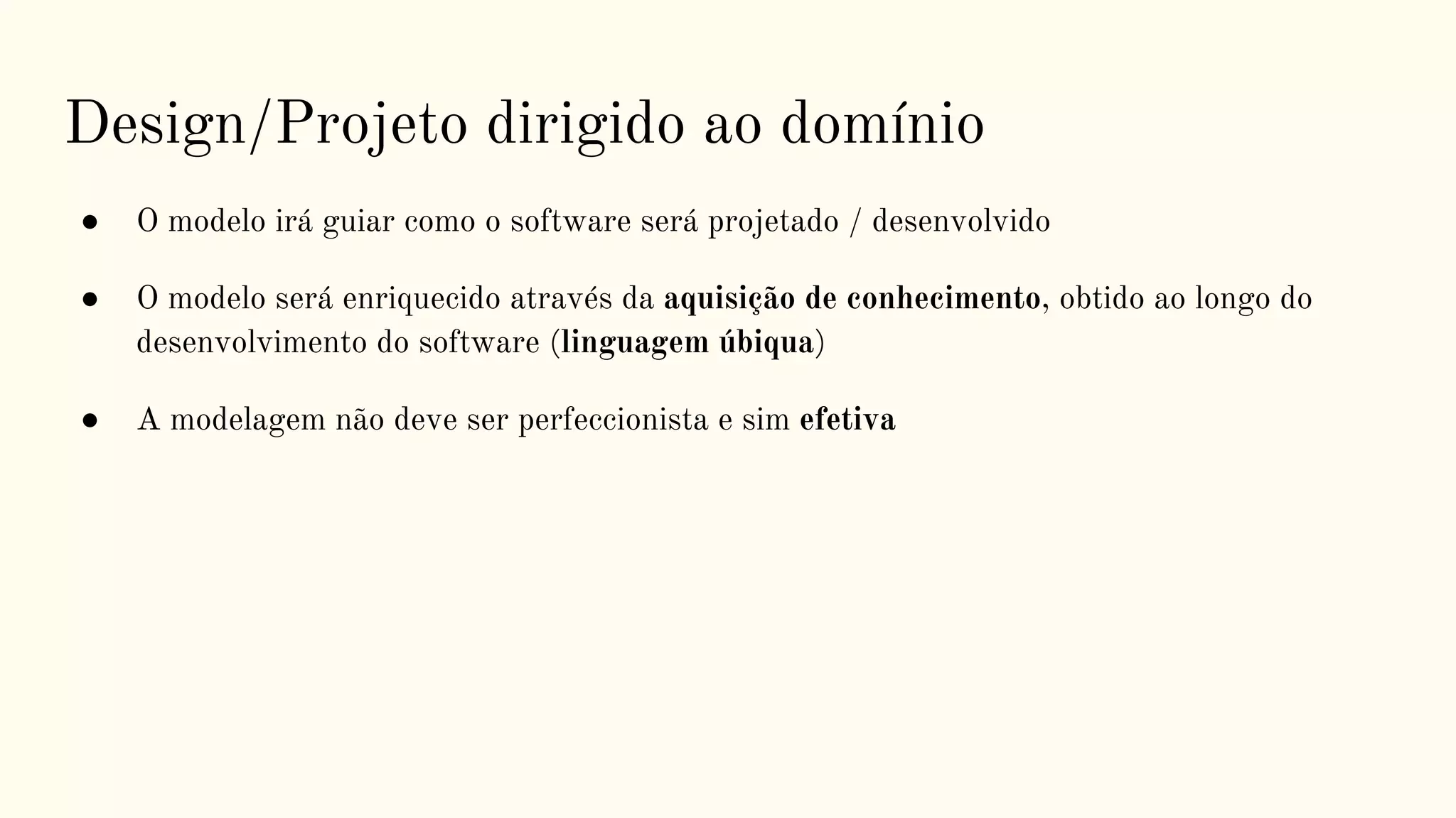 Design/Projeto dirigido ao domínio
● O modelo irá guiar como o software será projetado / desenvolvido
● O modelo será enriquecido através da aquisição de conhecimento, obtido ao longo do
desenvolvimento do software (linguagem úbiqua)
● A modelagem não deve ser perfeccionista e sim efetiva
 