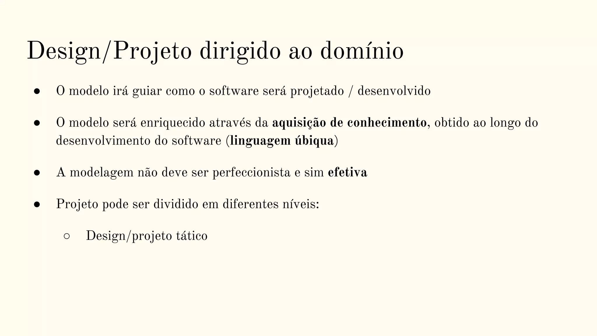 Design/Projeto dirigido ao domínio
● O modelo irá guiar como o software será projetado / desenvolvido
● O modelo será enriquecido através da aquisição de conhecimento, obtido ao longo do
desenvolvimento do software (linguagem úbiqua)
● A modelagem não deve ser perfeccionista e sim efetiva
● Projeto pode ser dividido em diferentes níveis:
○ Design/projeto tático
 
