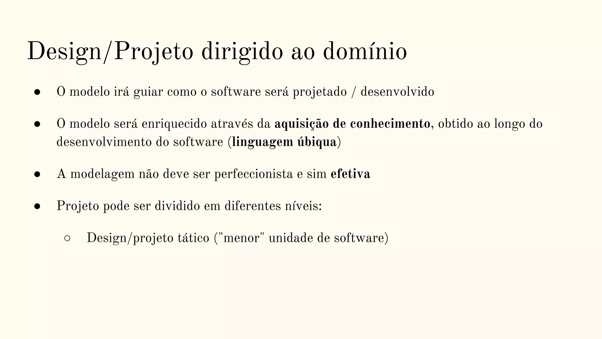 Design/Projeto dirigido ao domínio
● O modelo irá guiar como o software será projetado / desenvolvido
● O modelo será enriquecido através da aquisição de conhecimento, obtido ao longo do
desenvolvimento do software (linguagem úbiqua)
● A modelagem não deve ser perfeccionista e sim efetiva
● Projeto pode ser dividido em diferentes níveis:
○ Design/projeto tático ("menor" unidade de software)
 