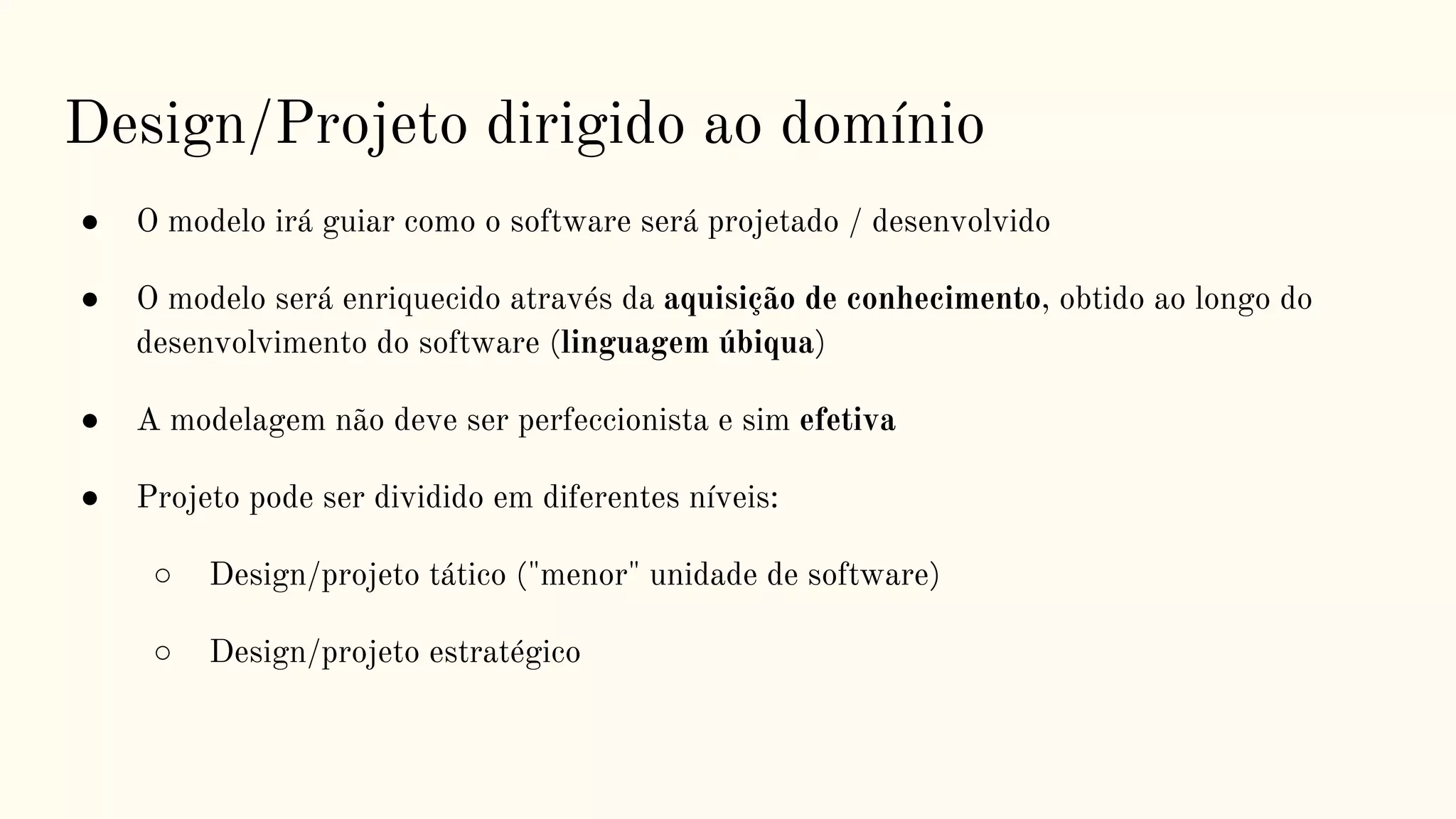 Design/Projeto dirigido ao domínio
● O modelo irá guiar como o software será projetado / desenvolvido
● O modelo será enriquecido através da aquisição de conhecimento, obtido ao longo do
desenvolvimento do software (linguagem úbiqua)
● A modelagem não deve ser perfeccionista e sim efetiva
● Projeto pode ser dividido em diferentes níveis:
○ Design/projeto tático ("menor" unidade de software)
○ Design/projeto estratégico
 