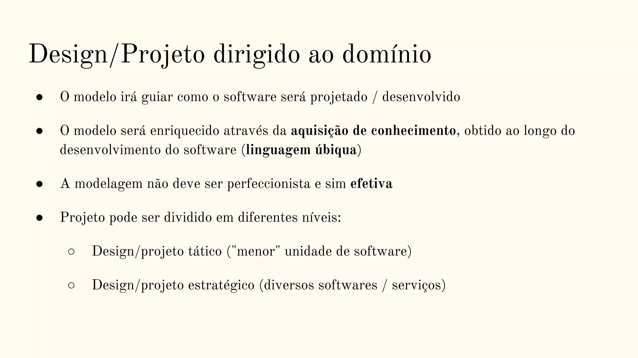 Design/Projeto dirigido ao domínio
● O modelo irá guiar como o software será projetado / desenvolvido
● O modelo será enriquecido através da aquisição de conhecimento, obtido ao longo do
desenvolvimento do software (linguagem úbiqua)
● A modelagem não deve ser perfeccionista e sim efetiva
● Projeto pode ser dividido em diferentes níveis:
○ Design/projeto tático ("menor" unidade de software)
○ Design/projeto estratégico (diversos softwares / serviços)
 