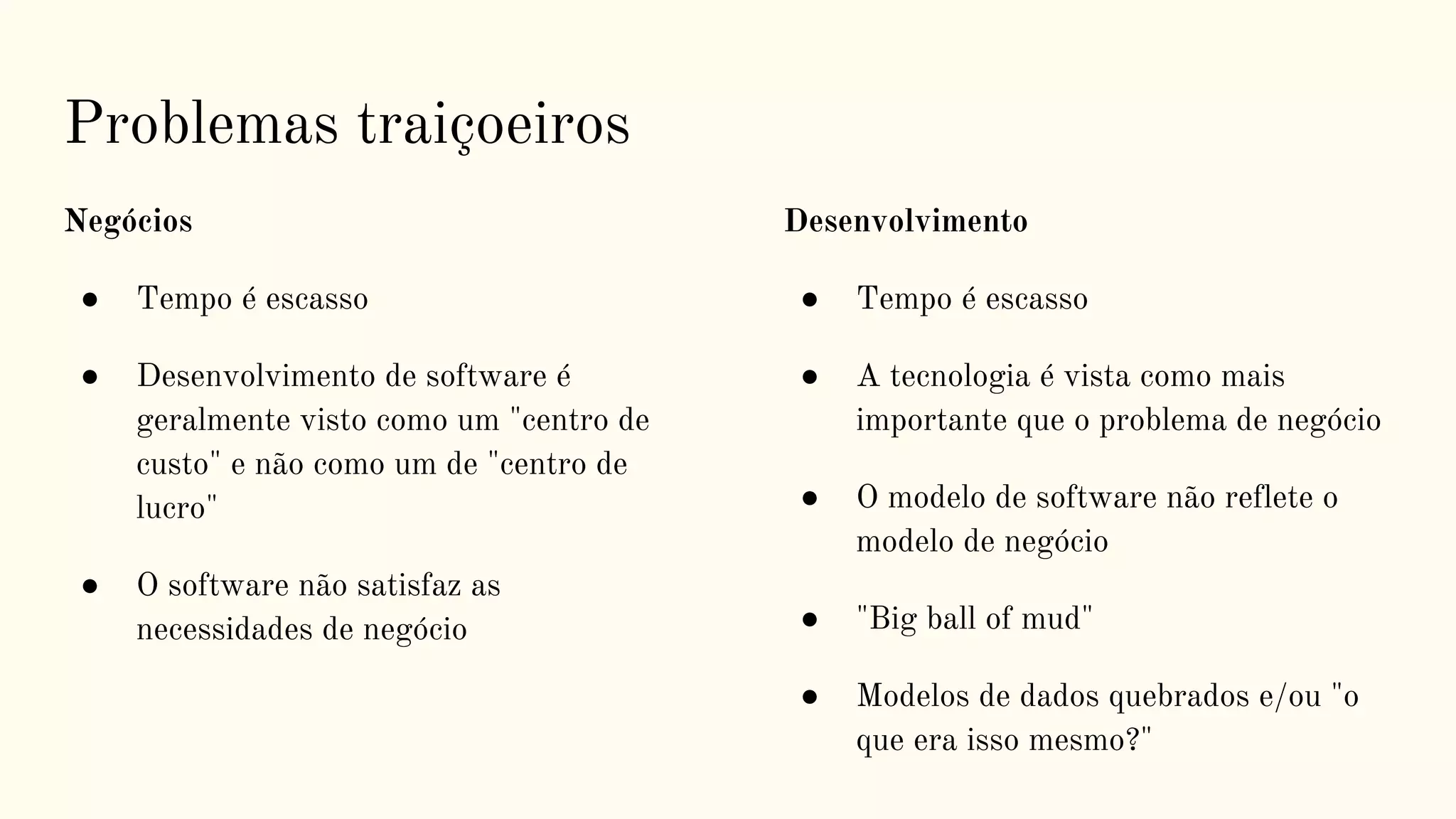 Problemas traiçoeiros
Negócios
● Tempo é escasso
● Desenvolvimento de software é
geralmente visto como um "centro de
custo" e não como um de "centro de
lucro"
● O software não satisfaz as
necessidades de negócio
Desenvolvimento
● Tempo é escasso
● A tecnologia é vista como mais
importante que o problema de negócio
● O modelo de software não reflete o
modelo de negócio
● "Big ball of mud"
● Modelos de dados quebrados e/ou "o
que era isso mesmo?"
 