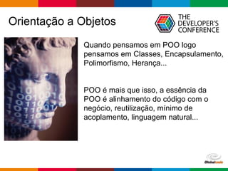 pen4education
Orientação a Objetos
Quando pensamos em POO logo
pensamos em Classes, Encapsulamento,
Polimorfismo, Herança...
POO é mais que isso, a essência da
POO é alinhamento do código com o
negócio, reutilização, mínimo de
acoplamento, linguagem natural...
 