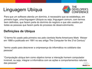 pen4education
Linguagem Ubíqua
Definições de Ubíqua
“O termo foi usado pela primeira vez pelo cientista Norte-Americano Mark Weiser
em 1988 e publicado em 1991 no seu artigo The Computer for the 21st Century”
“termo usado para descrever a onipresença da informática no cotidiano das
pessoas”
“Computação ubíqua tem como objetivo tornar a interação homem computador
invisível, ou seja, integrar a informática com as ações e comportamentos naturais
das pessoas”
Para que um software atenda um domínio, é necessário que se estabeleça, em
primeiro lugar, uma linguagem Ubíquia ou seja, linguagem comum, com termos
bem definidos, que fazem parte do domínio do negócio e que são usados por
todas as pessoas que fazem parte do processo de desenvolvimento.
 