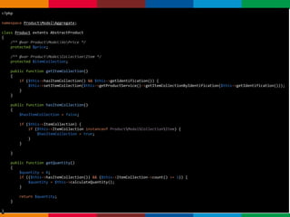 pen4education
Agregados
<?php
namespace ProductModelAggregate;
class Product extents AbstractProduct
{
/** @var ProductModelVoPrice */
protected $price;
/** @var ProductModelCollectionItem */
protected $itemCollection;
public function getItemCollection()
{
if ($this->hasItemCollection() && $this->getIdentification()) {
$this->setItemCollection($this->getProductService()->getItemCollectionByIdentification($this->getIdentification()));
}
}
public function hasItemCollection()
{
$hasItemCollection = false;
if ($this->ItemCollection) {
if ($this->ItemCollection instanceof ProductModelCollectionItem) {
$hasItemCollection = true;
}
}
}
public function getQuantity()
{
$quantity = 0;
if (($this->hasItemCollection()) && ($this->ItemCollection->count() >= 1)) {
$quantity = $this->calculateQuantity();
}
return $quantity;
}
}
 