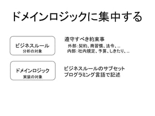 ドメインロジックに集中する
ビジネスルール
ドメインロジック
分析の対象
実装の対象
遵守すべき約束事
外部：契約、商習慣、法令、…
内部：社内規定、予算、しきたり、…
ビジネスルールのサブセット
プログラミング言語で記述
 