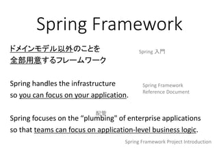 Spring Framework
ドメインモデル以外のことを
全部用意するフレームワーク
Spring handles the infrastructure
so you can focus on your application.
Spring focuses on the “plumbing" of enterprise applications
so that teams can focus on application-level business logic.
Spring Framework
Reference Document
Spring Framework Project Introduction
Spring 入門
配管
 