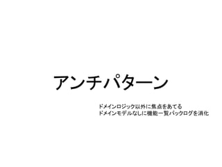 アンチパターン
ドメインロジック以外に焦点をあてる
ドメインモデルなしに機能一覧バックログを消化
 
