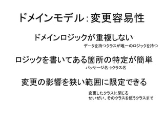 ドメインモデル：変更容易性
ドメインロジックが重複しない
ロジックを書いてある箇所の特定が簡単
変更の影響を狭い範囲に限定できる
データを持つクラスが唯一のロジックを持つ
パッケージ名→クラス名
変更したクラスに閉じる
せいぜい、そのクラスを使うクラスまで
 