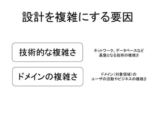 設計を複雑にする要因
技術的な複雑さ
ドメインの複雑さ
ネットワーク、データベースなど
基盤となる技術の複雑さ
ドメイン（対象領域）の
ユーザの活動やビジネスの複雑さ
 