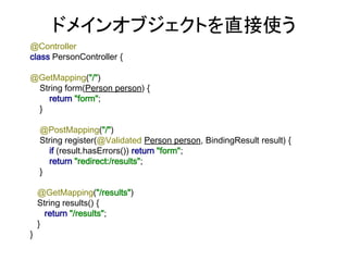 @Controller
class PersonController {
@GetMapping("/")
String form(Person person) {
return "form";
}
@PostMapping("/")
String register(@Validated Person person, BindingResult result) {
if (result.hasErrors()) return "form";
return "redirect:/results";
}
@GetMapping("/results")
String results() {
return "/results";
}
}
ドメインオブジェクトを直接使う
 