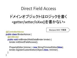 Direct Field Access
ドメインオブジェクトはロジックを書く
<getter/setter/isXxx()を書かない>
@ControllerAdvice
public class BinderAdvice {
@InitBinder
public void initBinder(WebDataBinder binder) {
binder.initDirectFieldAccess();
PropertyEditor trimmer = new StringTrimmerEditor(false);
binder.registerCustomEditor(Object.class, trimmer);
}
}
#kanjava MVC で検索
 
