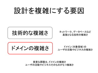設計を複雑にする要因
技術的な複雑さ
ドメインの複雑さ
ネットワーク、データベースなど
基盤となる技術の複雑さ
ドメイン（対象領域）の
ユーザの活動やビジネスの複雑さ
重要な課題は、ドメインの複雑さ
ユーザの活動やビジネスそのものがもつ複雑さ
 