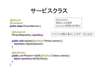 サービスクラス
@Service
@Validated
public class PersonService {
@Autowired
PersonRepository repository;
public void register(@NotNull Person person) {
repository.register(person);
}
@NotEmpty
public List<Person> listOf(@NotNull Criteria criteria) {
return repository.listOf(criteria);
}
}
@Validated
契約による設計
assertより表現力が豊か
ドメインの関心事としてのデータ入出力
 