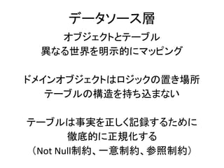 データソース層
オブジェクトとテーブル
異なる世界を明示的にマッピング
ドメインオブジェクトはロジックの置き場所
テーブルの構造を持ち込まない
テーブルは事実を正しく記録するために
徹底的に正規化する
（Not Null制約、一意制約、参照制約）
 