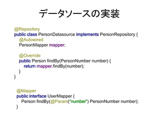 データソースの実装
@Repository
public class PersonDatasource implements PersonRepository {
@Autowired
PersonMapper mapper;
@Override
public Person findBy(PersonNumber number) {
return mapper.findBy(number);
}
}
@Mapper
public interface UserMapper {
Person findBy(@Param(“number”) PersonNumber number);
}
 