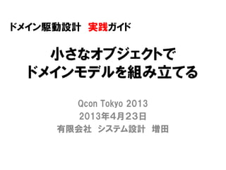 小さなオブジェクトで
ドメインモデルを組み立てる
Qcon Tokyo 2013
2013年４月２３日
有限会社 システム設計 増田
ドメイン駆動設計 実践ガイド
 