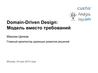 Domain-Driven Design:
Модель вместо требований
Максим Цепков
Главный архитектор дирекции развития решений
Москва, 24 мая 2014 года
 