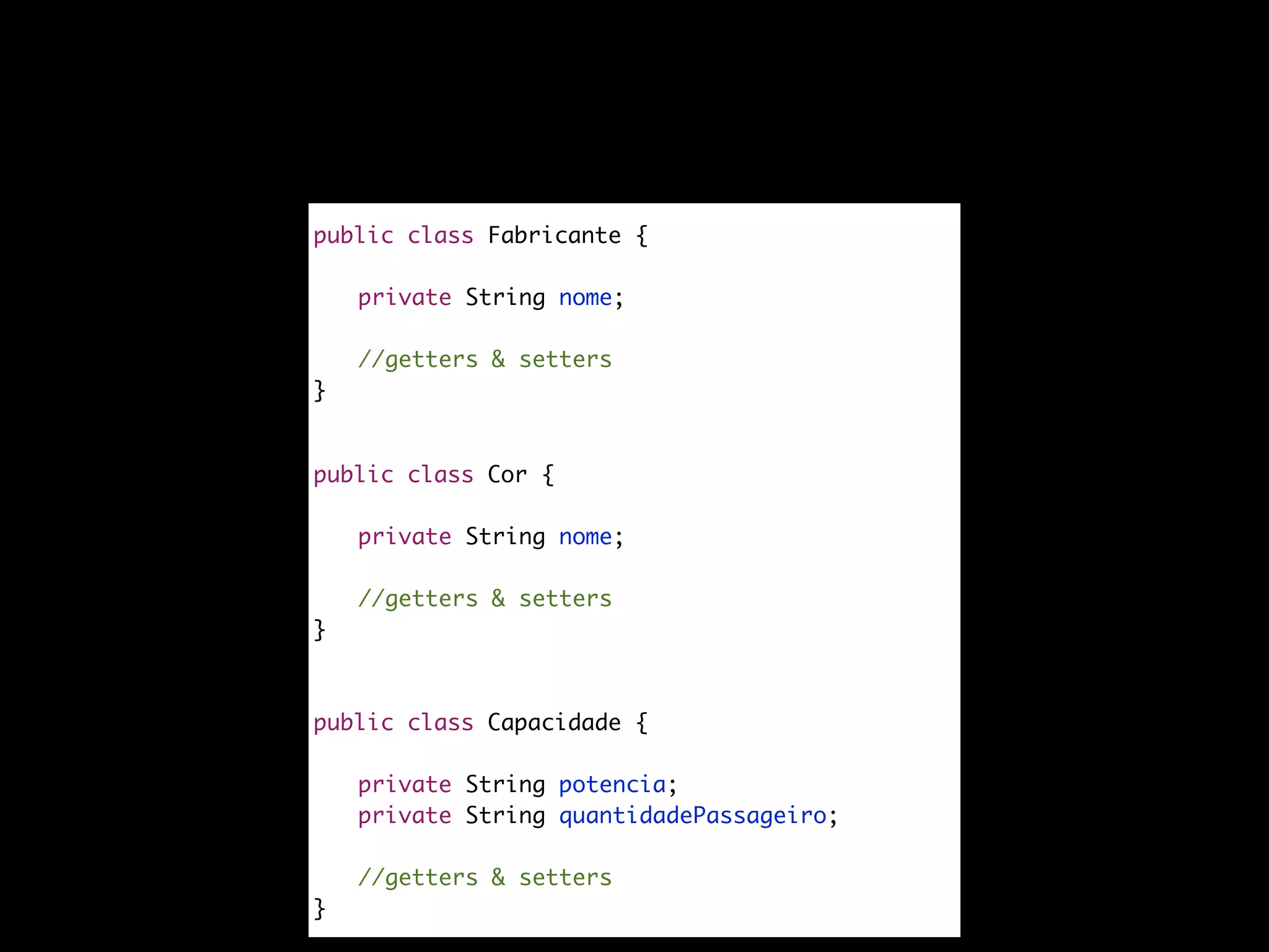 public class Fabricante {
private String nome;
//getters & setters
}
public class Cor {
private String nome;
//getters & setters
}
public class Capacidade {
private String potencia;
private String quantidadePassageiro;
//getters & setters
}
 