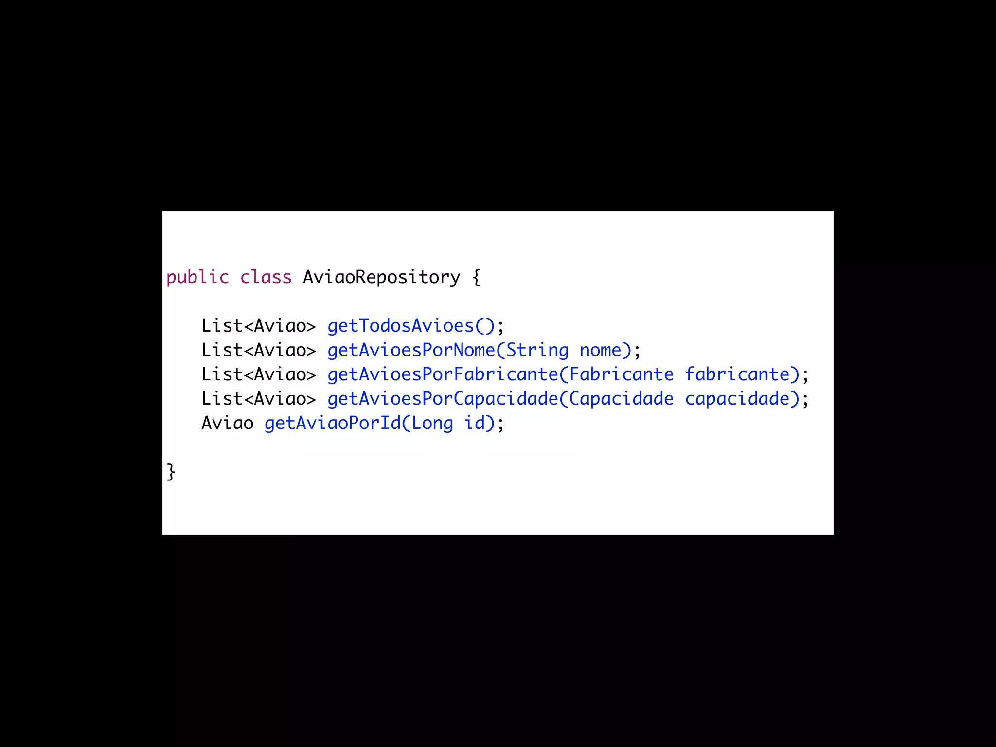 public interface AviaoRepository {
List<Aviao> getTodosAvioes();
List<Aviao> getAvioesPorNome(String nome);
List<Aviao> getAvioesPorFabricante(Fabricante fabricante);
List<Aviao> getAvioesPorCapacidade(Capacidade capacidade);
Aviao getAviaoPorId(Long id);
}
 