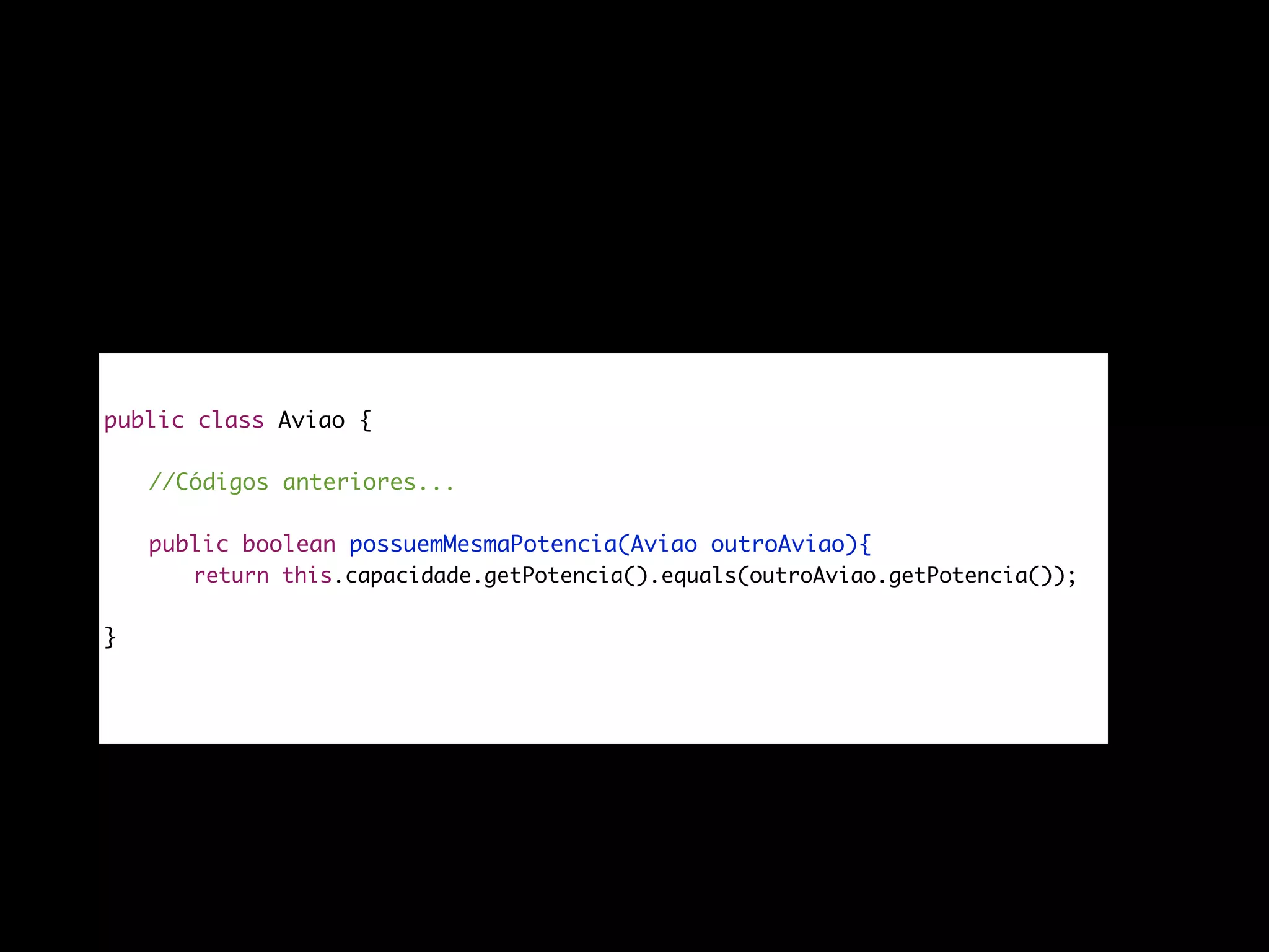 public class Aviao {
//Códigos anteriores...
public boolean possuemMesmaPotencia(Aviao outroAviao){
return this.capacidade.getPotencia().equals(outroAviao.getPotencia());
}
}
 