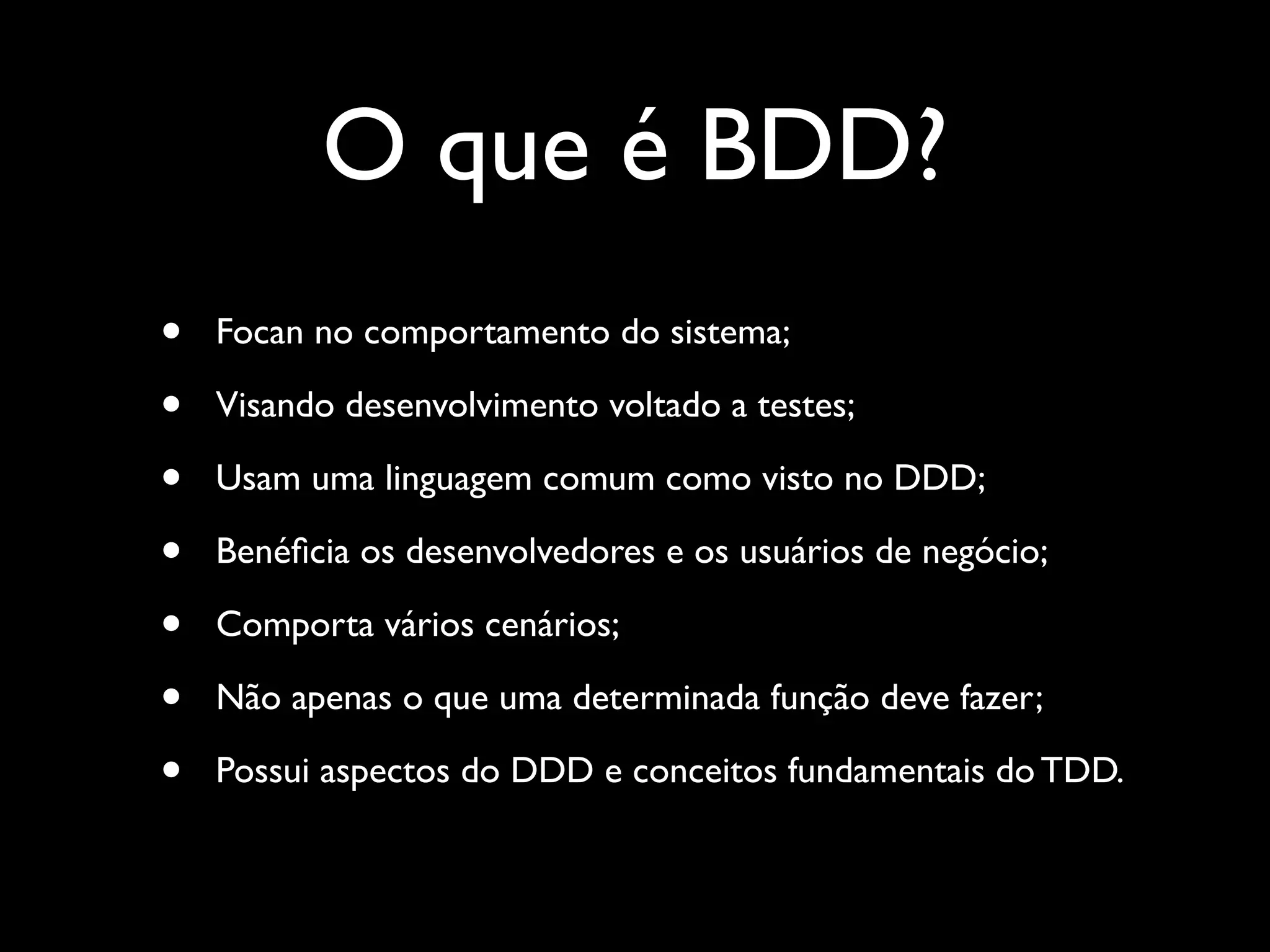 O que é BDD?
• Foca no comportamento do sistema;
• Visando desenvolvimento voltado a testes;
• Usam uma linguagem comum como visto no DDD;
• Beneﬁcia os desenvolvedores e os usuários de negócio;
• Comporta vários cenários;
• Não apenas o que uma determinada função deve fazer;
• Possui aspectos do DDD e conceitos fundamentais do TDD.
 