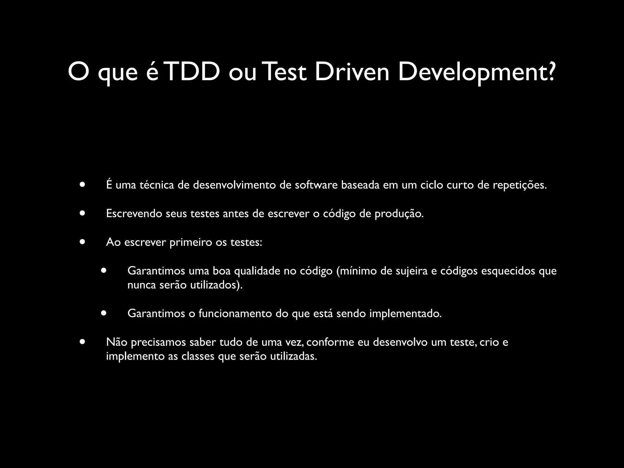 O que é TDD ou Test Driven Development?
• É uma técnica de desenvolvimento de software baseada em um ciclo curto de repetições.
• Escrevendo seus testes antes de escrever o código de produção.
• Ao escrever primeiro os testes:
• Garantimos uma boa qualidade no código (mínimo de sujeira e códigos esquecidos que
nunca serão utilizados).
• Garantimos o funcionamento do que está sendo implementado.
• Não precisamos saber tudo de uma vez, conforme eu desenvolvo um teste, crio e
implemento as classes que serão utilizadas.
 