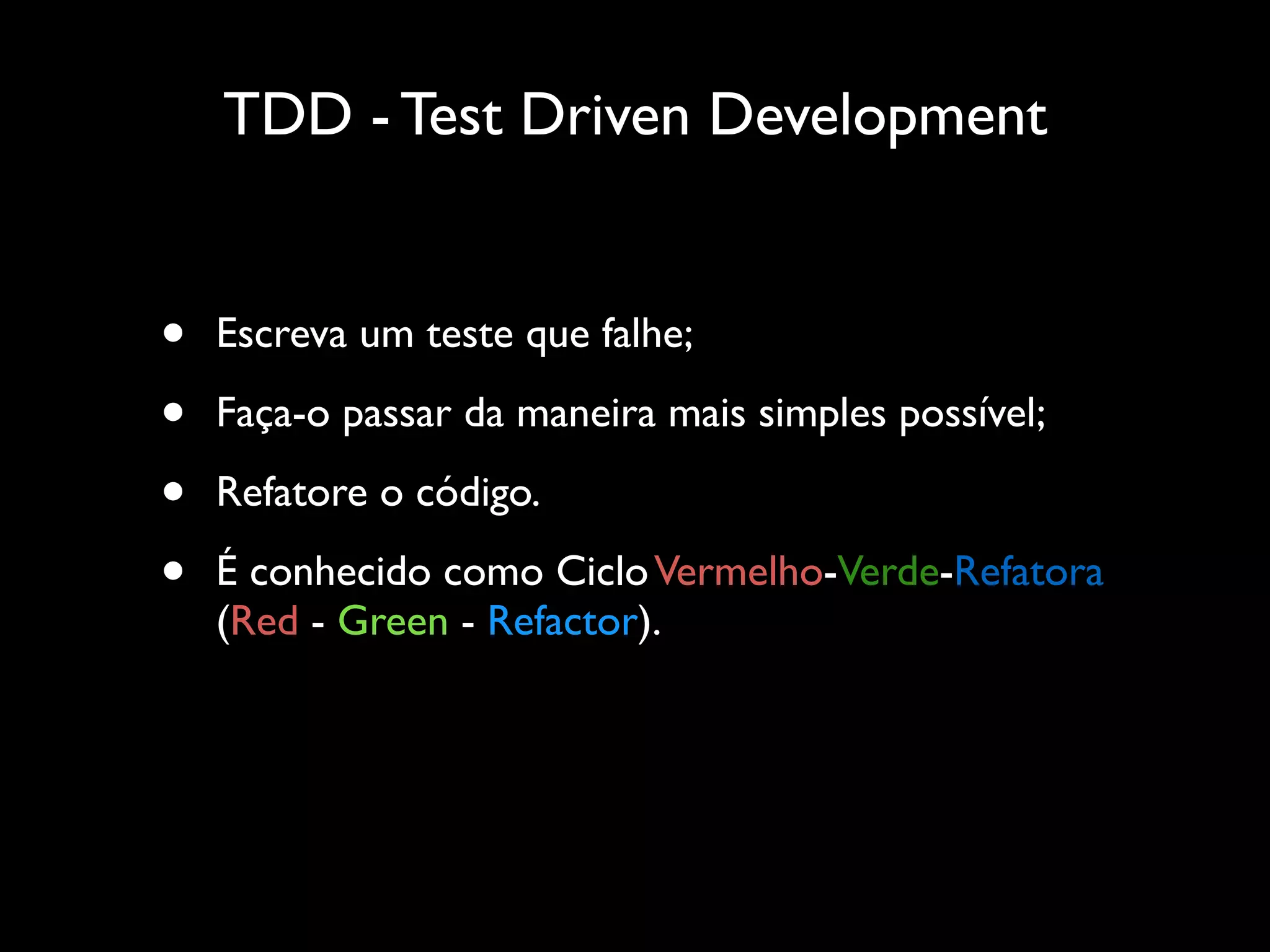 TDD - Test Driven Development
• Escreva um teste que falhe;
• Faça-o passar da maneira mais simples possível;
• Refatore o código.
• É conhecido como CicloVermelho-Verde-Refatora
(Red - Green - Refactor).
 
