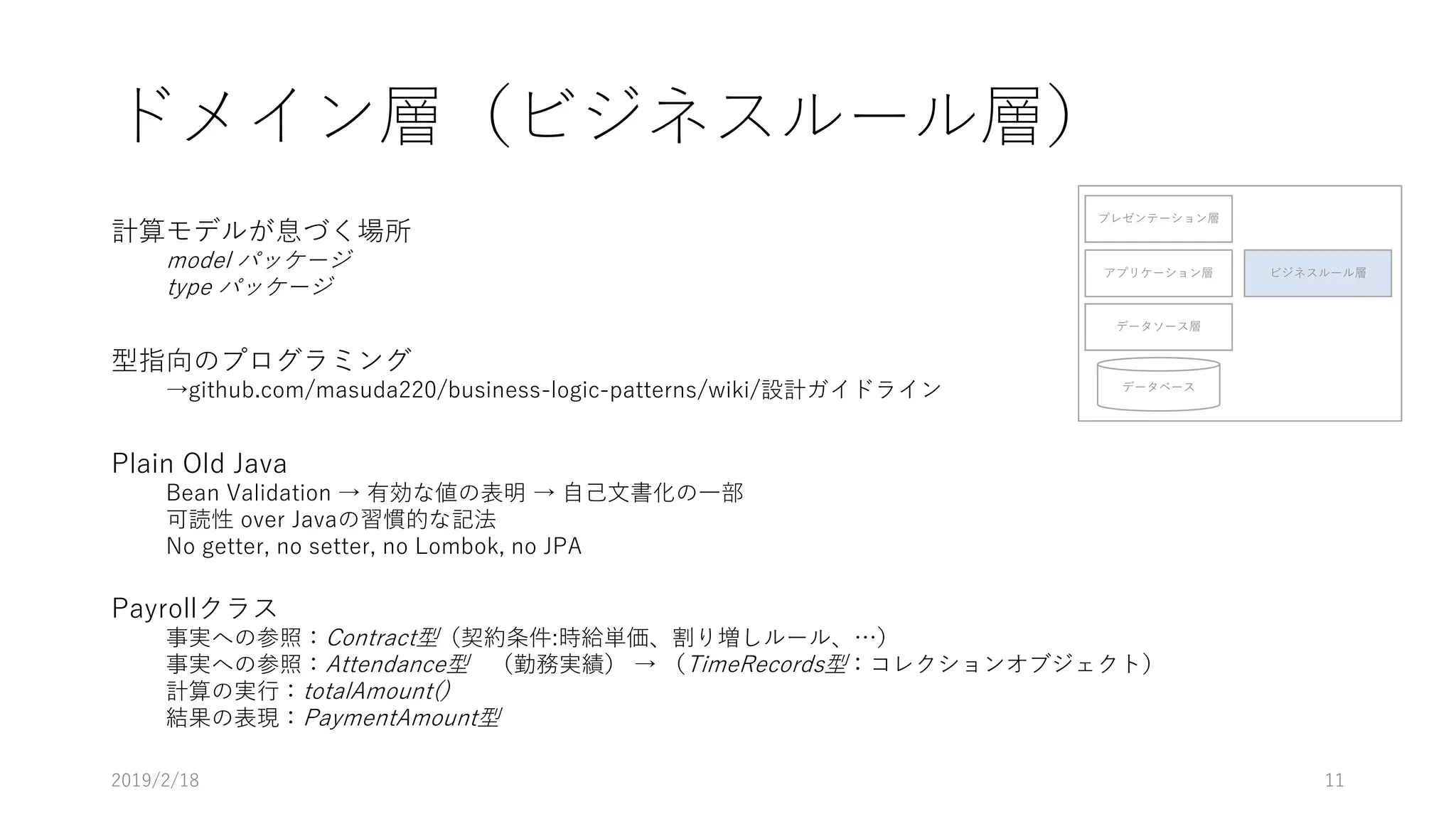ドメイン層（ビジネスルール層）
計算モデルが息づく場所
model パッケージ
type パッケージ
型指向のプログラミング
→github.com/masuda220/business-logic-patterns/wiki/設計ガイドライン
Plain Old Java
Bean Validation → 有効な値の表明 → 自己文書化の一部
可読性 over Javaの習慣的な記法
No getter, no setter, no Lombok, no JPA
Payrollクラス
事実への参照：Contract型（契約条件:時給単価、割り増しルール、…）
事実への参照：Attendance型 （勤務実績） → （TimeRecords型：コレクションオブジェクト）
計算の実行：totalAmount()
結果の表現：PaymentAmount型
プレゼンテーション層
アプリケーション層
データソース層
データベース
ビジネスルール層
2019/2/18 11
 