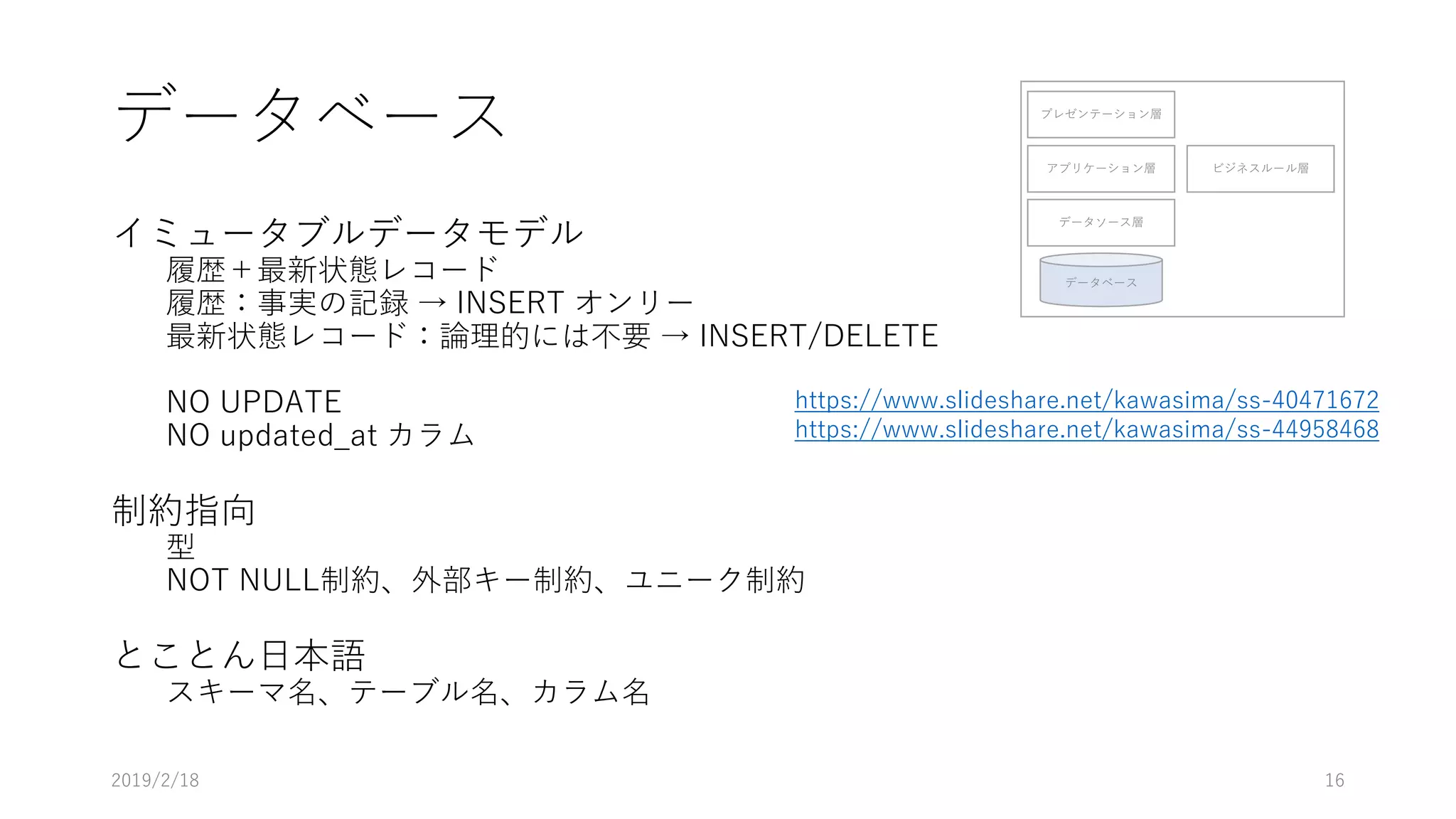 データベース
イミュータブルデータモデル
履歴＋最新状態レコード
履歴：事実の記録 → INSERT オンリー
最新状態レコード：論理的には不要 → INSERT/DELETE
NO UPDATE
NO updated_at カラム
制約指向
型
NOT NULL制約、外部キー制約、ユニーク制約
とことん日本語
スキーマ名、テーブル名、カラム名
プレゼンテーション層
アプリケーション層
データソース層
データベース
ビジネスルール層
2019/2/18 16
https://www.slideshare.net/kawasima/ss-40471672
https://www.slideshare.net/kawasima/ss-44958468
 