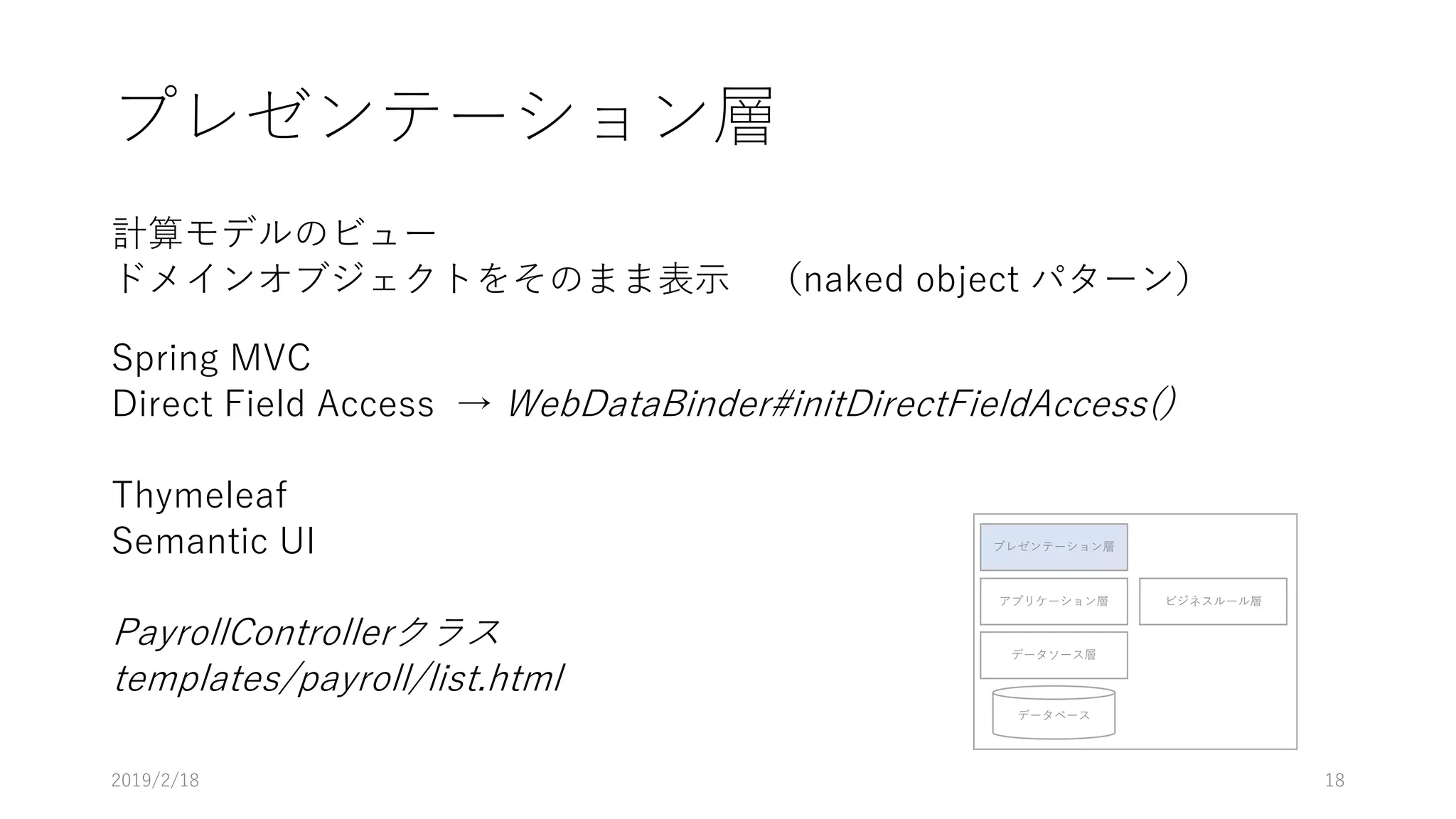 プレゼンテーション層
計算モデルのビュー
ドメインオブジェクトをそのまま表示 （naked object パターン）
Spring MVC
Direct Field Access → WebDataBinder#initDirectFieldAccess()
Thymeleaf
Semantic UI
PayrollControllerクラス
templates/payroll/list.html
プレゼンテーション層
アプリケーション層
データソース層
データベース
ビジネスルール層
2019/2/18 18
 