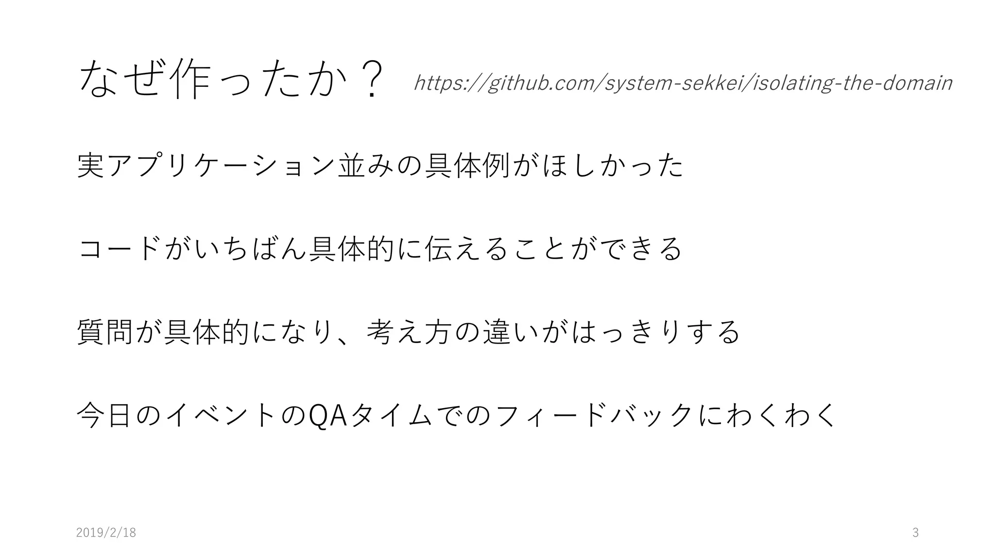 なぜ作ったか？
実アプリケーション並みの具体例がほしかった
コードがいちばん具体的に伝えることができる
質問が具体的になり、考え方の違いがはっきりする
今日のイベントのQAタイムでのフィードバックにわくわく
2019/2/18 3
https://github.com/system-sekkei/isolating-the-domain
 