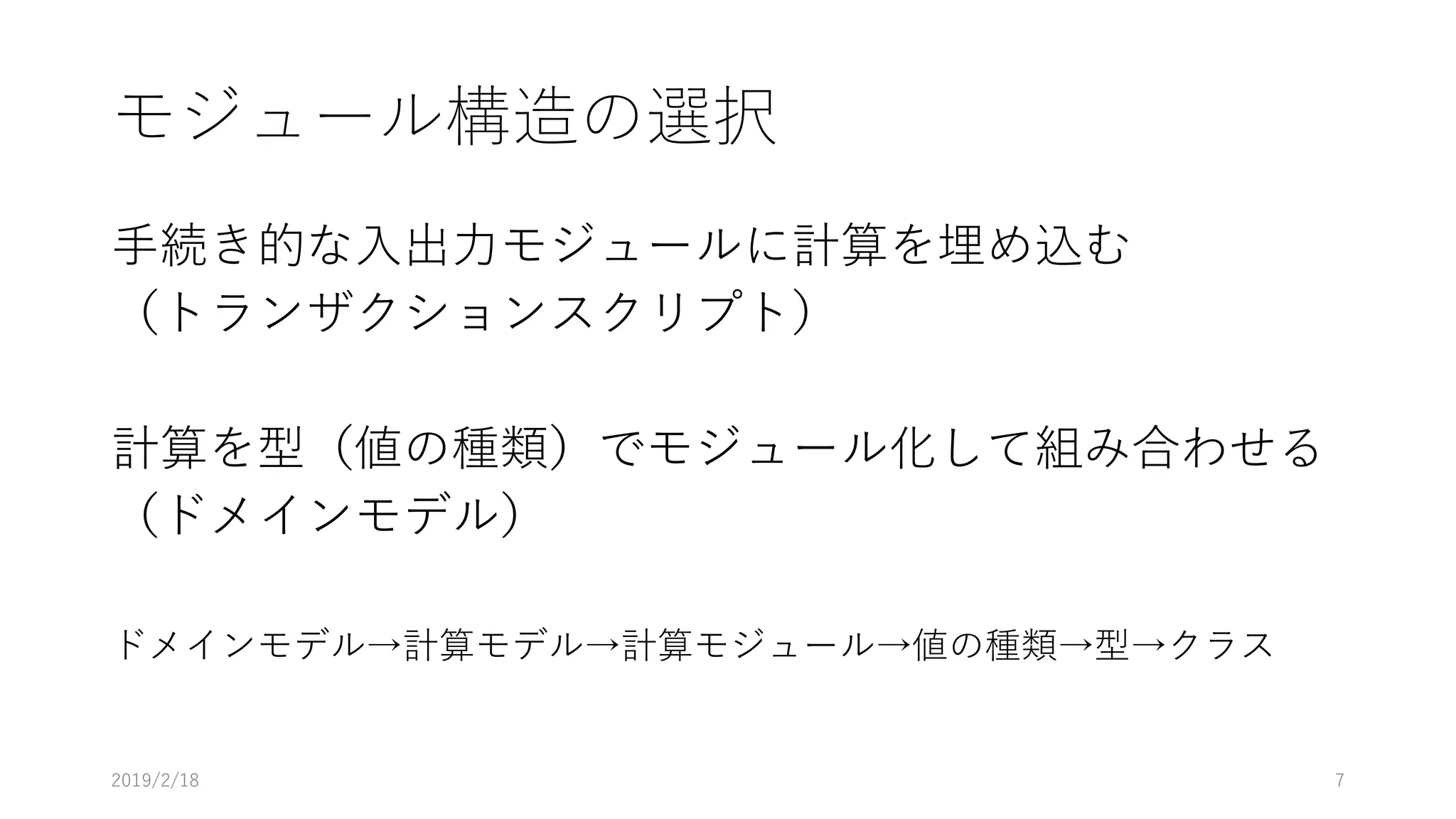 モジュール構造の選択
手続き的な入出力モジュールに計算を埋め込む
（トランザクションスクリプト）
計算を型（値の種類）でモジュール化して組み合わせる
（ドメインモデル）
ドメインモデル→計算モデル→計算モジュール→値の種類→型→クラス
2019/2/18 7
 
