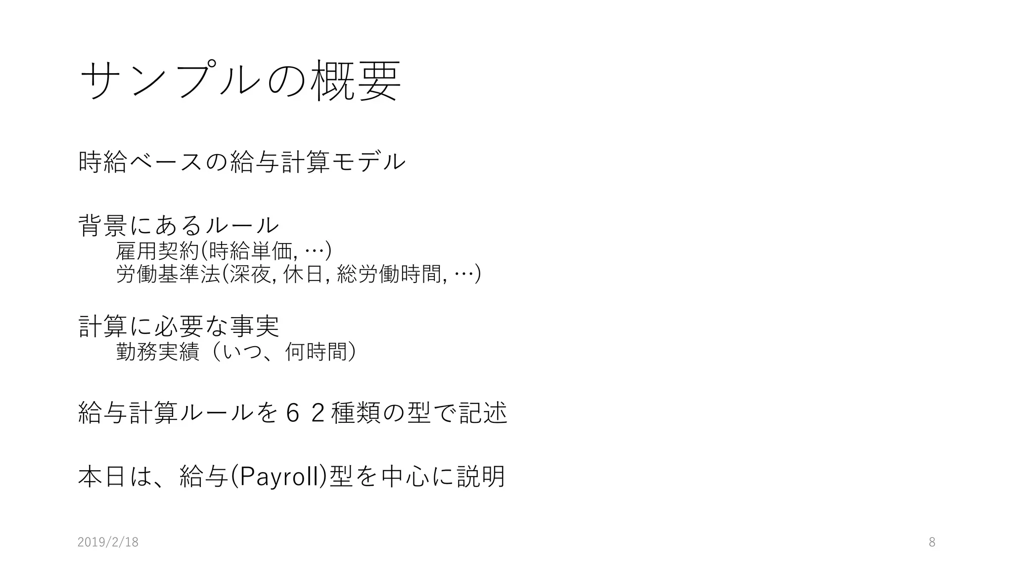 サンプルの概要
時給ベースの給与計算モデル
背景にあるルール
雇用契約(時給単価, …)
労働基準法(深夜, 休日, 総労働時間, …)
計算に必要な事実
勤務実績（いつ、何時間）
給与計算ルールを６２種類の型で記述
本日は、給与(Payroll)型を中心に説明
2019/2/18 8
 