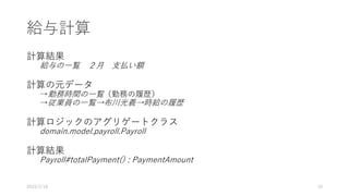 給与計算
計算結果
給与の一覧 ２月 支払い額
計算の元データ
→勤務時間の一覧（勤務の履歴）
→従業員の一覧→布川光義→時給の履歴
計算ロジックのアグリゲートクラス
domain.model.payroll.Payroll
計算結果
Payroll#totalPayment() : PaymentAmount
2019/2/18 10
 