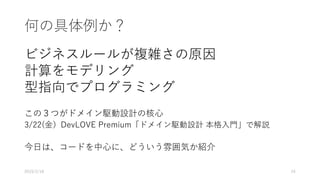 何の具体例か？
ビジネスルールが複雑さの原因
計算をモデリング
型指向でプログラミング
この３つがドメイン駆動設計の核心
3/22(金）DevLOVE Premium「ドメイン駆動設計 本格入門」で解説
今日は、コードを中心に、どういう雰囲気か紹介
2019/2/18 24
 