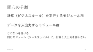 関心の分離
計算（ビジネスルール）を実行するモジュール群
データを入出力するモジュール群
この２つを分ける
同じモジュール（ソースファイル）に、計算と入出力を書かない
2019/2/18 6
 