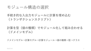 モジュール構造の選択
手続き的な入出力モジュールに計算を埋め込む
（トランザクションスクリプト）
計算を型（値の種類）でモジュール化して組み合わせる
（ドメインモデル）
ドメインモデル→計算モデル→計算モジュール→値の種類→型→クラス
2019/2/18 7
 