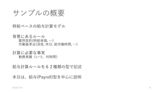 サンプルの概要
時給ベースの給与計算モデル
背景にあるルール
雇用契約(時給単価, …)
労働基準法(深夜, 休日, 総労働時間, …)
計算に必要な事実
勤務実績（いつ、何時間）
給与計算ルールを６２種類の型で記述
本日は、給与(Payroll)型を中心に説明
2019/2/18 8
 