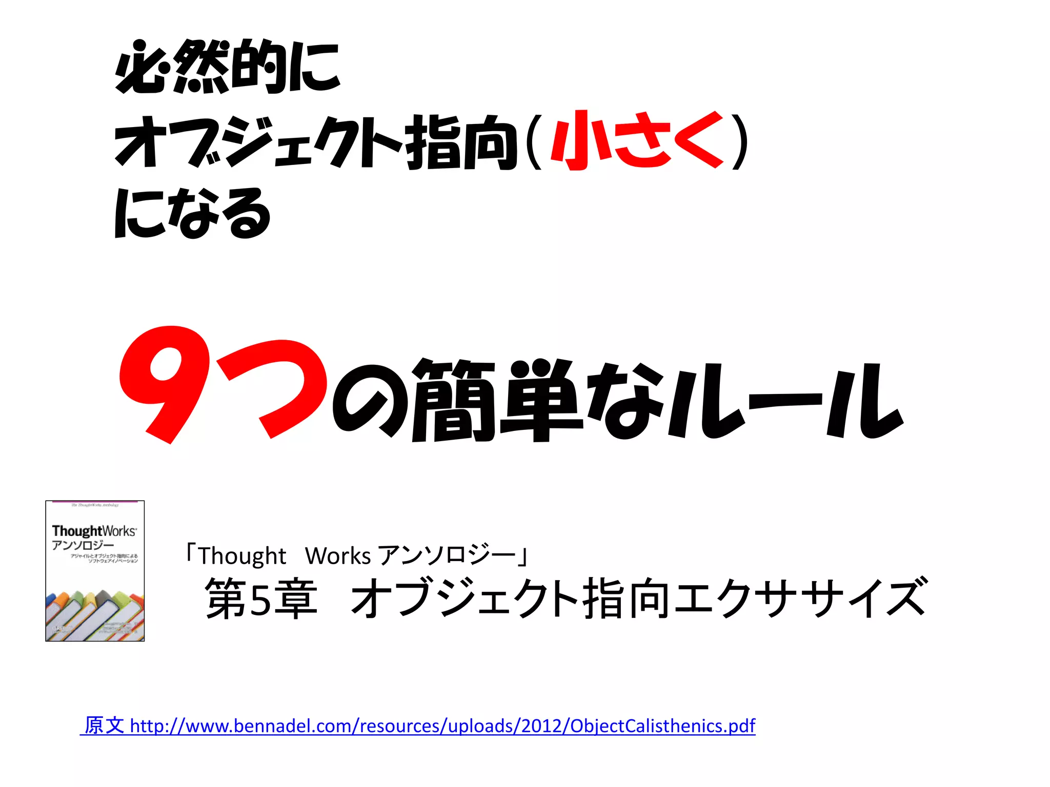 必然的に
   オブジェクト指向（小さく）
   になる


   ９つの簡単なルール
          「Thought Works アンソロジー」
            第5章 オブジェクト指向エクササイズ

原文 http://www.bennadel.com/resources/uploads/2012/ObjectCalisthenics.pdf
 
