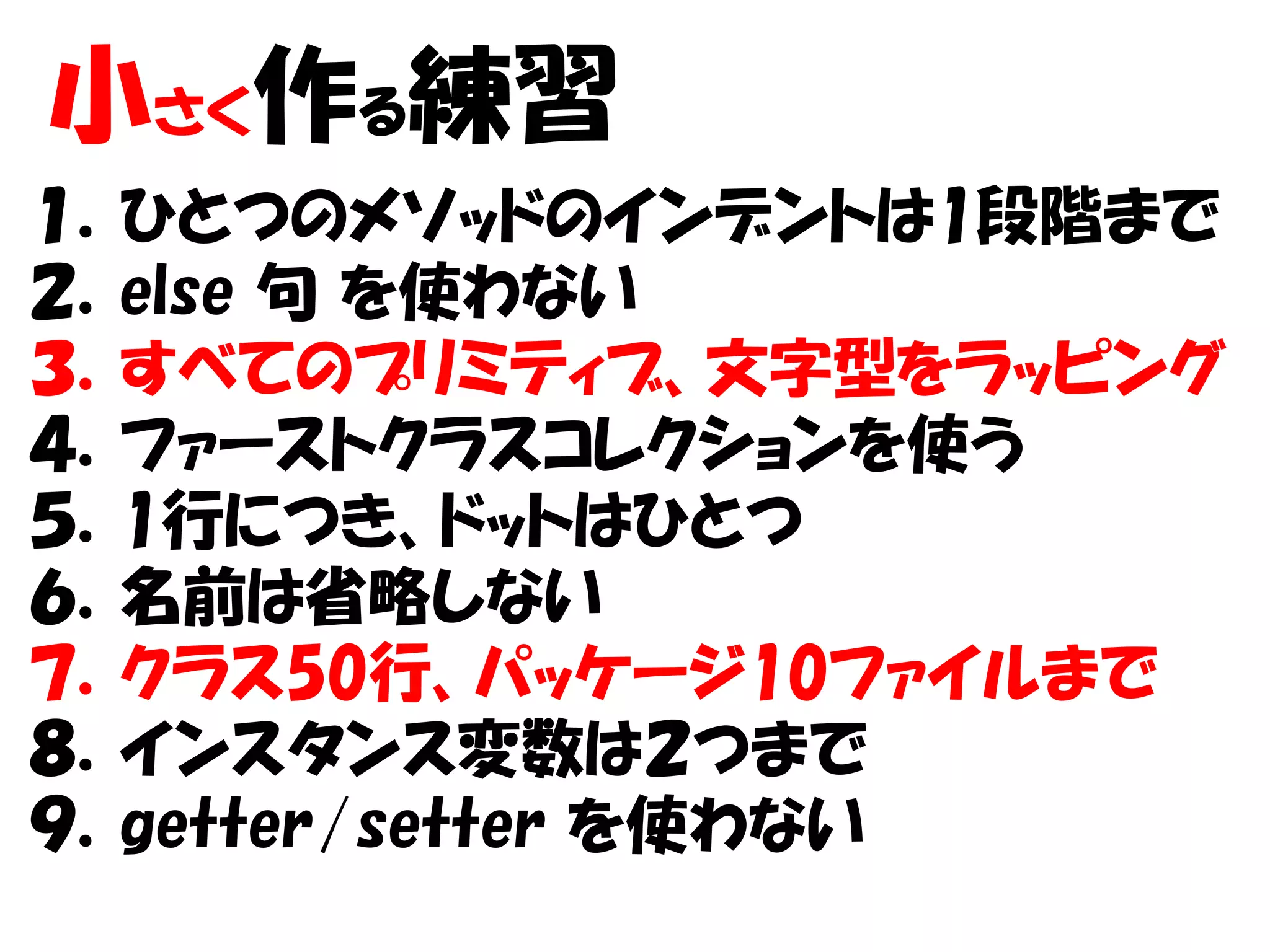小さく作る練習
１．ひとつのメソッドのインデントは1段階まで
２．else 句 を使わない
３．すべてのプリミティブ、文字型をラッピング
４．ファーストクラスコレクションを使う
５．1行につき、ドットはひとつ
６．名前は省略しない
７．クラス50行、パッケージ10ファイルまで
８．インスタンス変数は２つまで
９．getter/setter を使わない
 