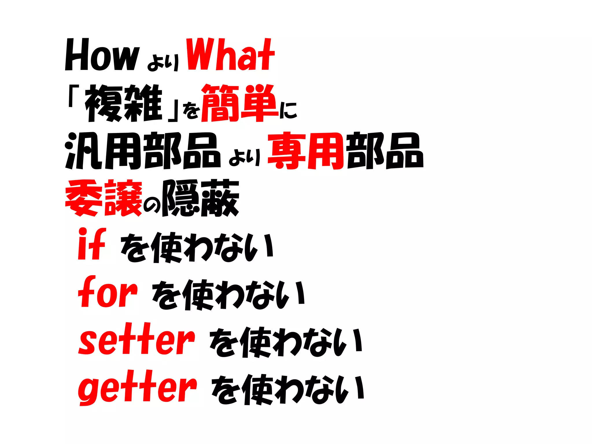 How より What
「複雑」を簡単に
汎用部品 より 専用部品
委譲の隠蔽
 if を使わない
 for を使わない
 setter を使わない
 getter を使わない
 