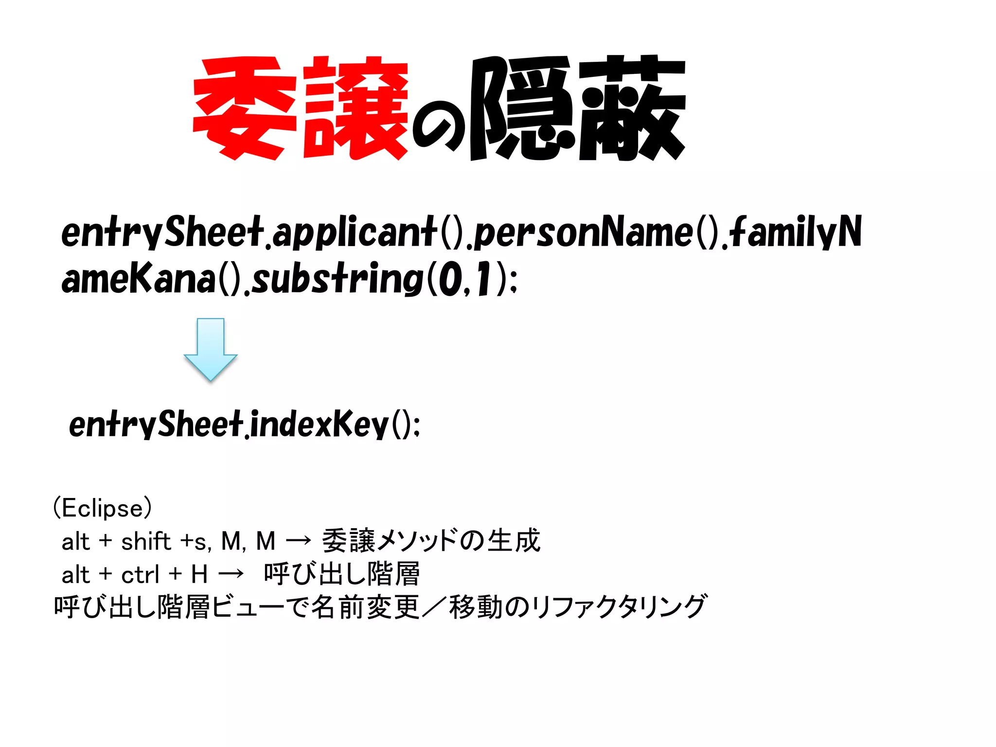 委譲の隠蔽
entrySheet.applicant().personName().familyN
ameKana().substring(0,1);


entrySheet.indexKey();

(Eclipse)
 alt + shift +s, M, M → 委譲メソッドの生成
 alt + ctrl + H → 呼び出し階層
呼び出し階層ビューで名前変更／移動のリファクタリング
 