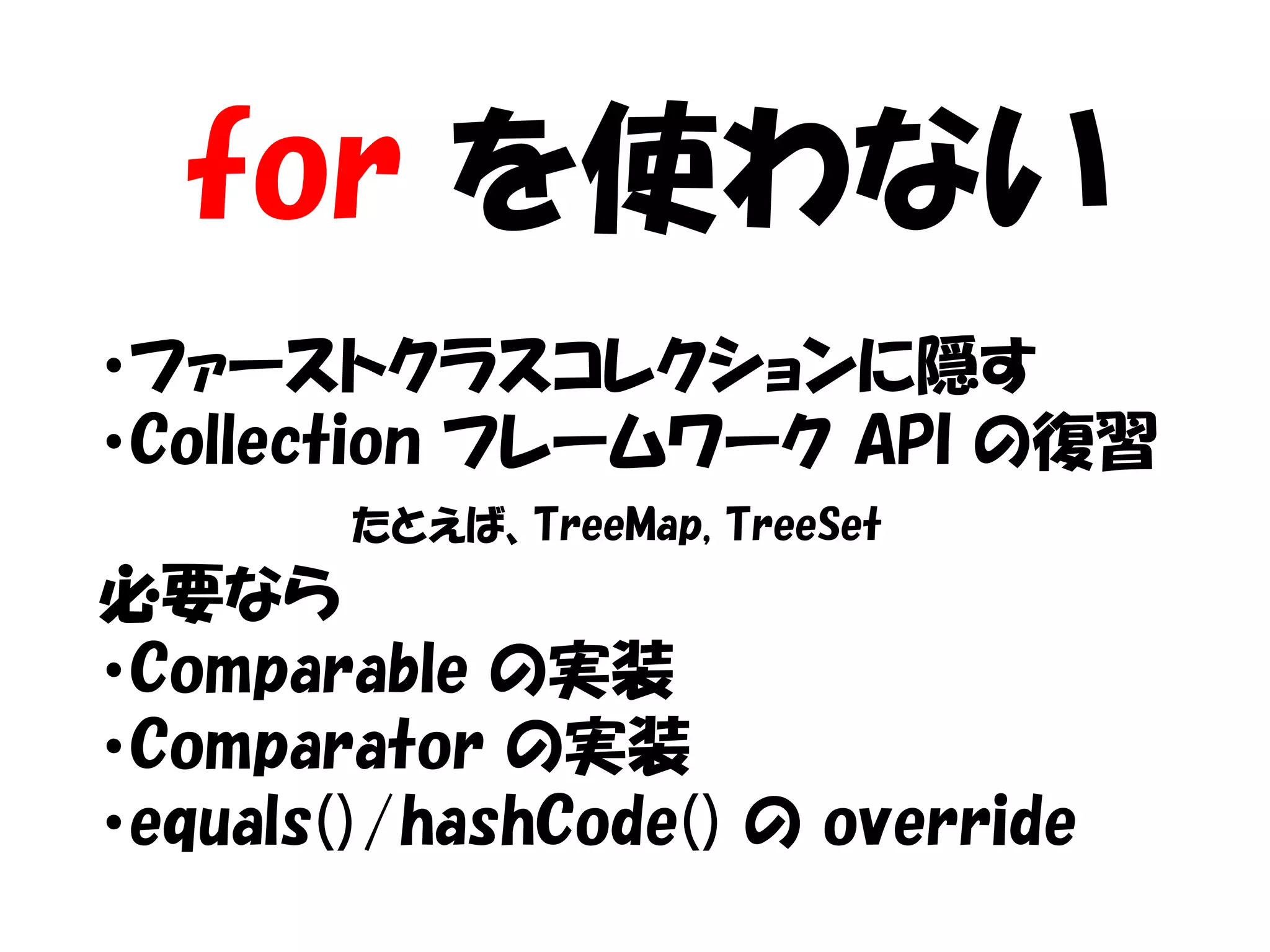 for を使わない
・ファーストクラスコレクションに隠す
・Collection フレームワーク API の復習
        たとえば、TreeMap, TreeSet
必要なら
・Comparable の実装
・Comparator の実装
・equals()/hashCode() の override
 