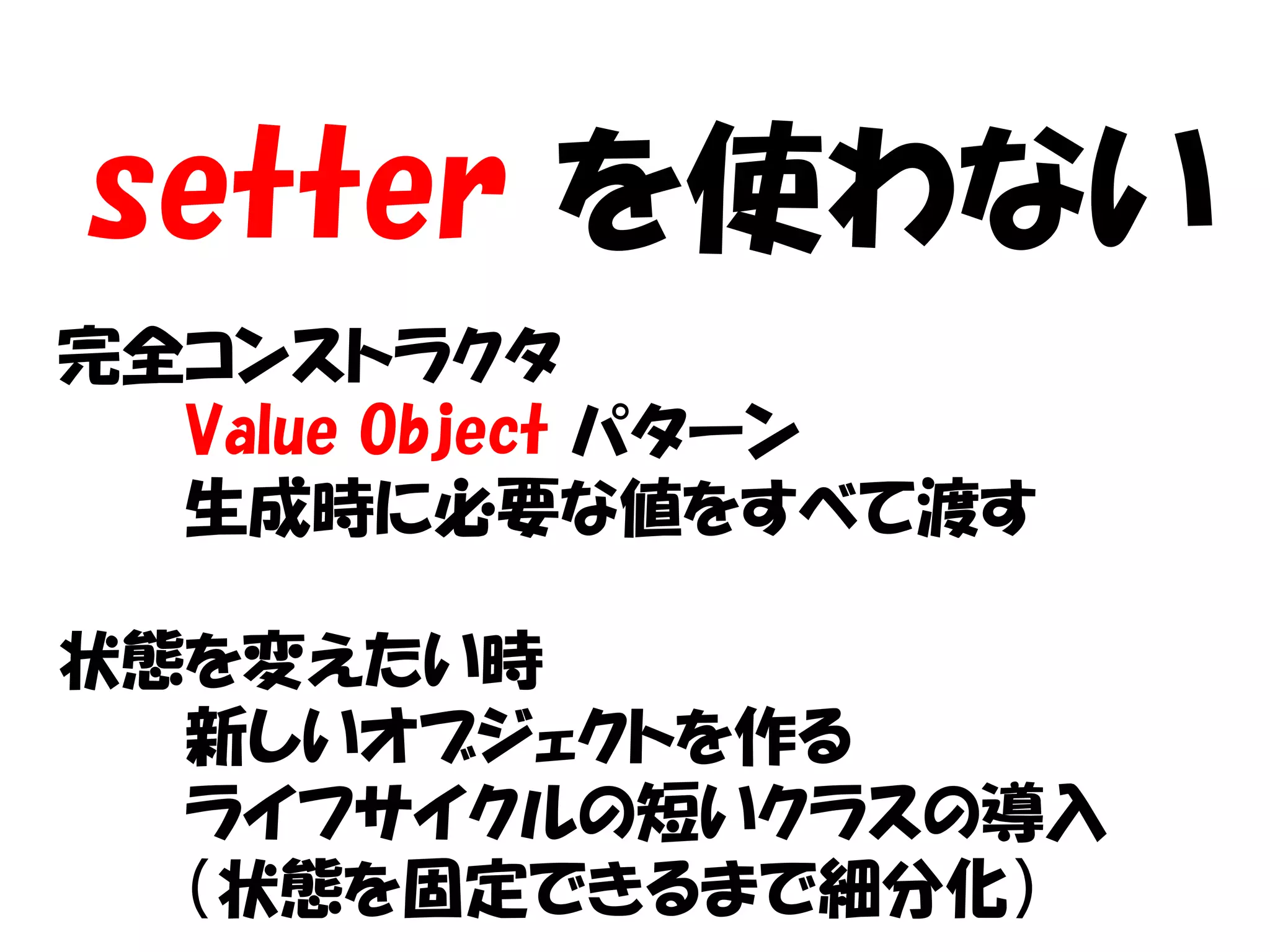 setter を使わない
完全コンストラクタ
  Value Object パターン
  生成時に必要な値をすべて渡す

状態を変えたい時
  新しいオブジェクトを作る
  ライフサイクルの短いクラスの導入
  （状態を固定できるまで細分化）
 