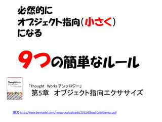 必然的に
   オブジェクト指向（小さく）
   になる


   ９つの簡単なルール
          「Thought Works アンソロジー」
            第5章 オブジェクト指向エクササイズ

原文 http://www.bennadel.com/resources/uploads/2012/ObjectCalisthenics.pdf
 